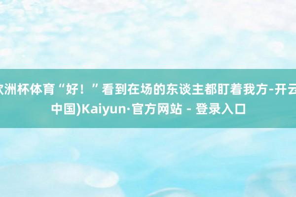 欧洲杯体育“好！”看到在场的东谈主都盯着我方-开云(中国)Kaiyun·官方网站 - 登录入口