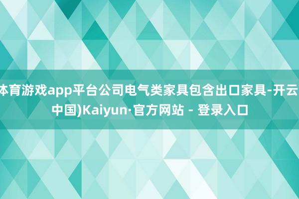 体育游戏app平台公司电气类家具包含出口家具-开云(中国)Kaiyun·官方网站 - 登录入口
