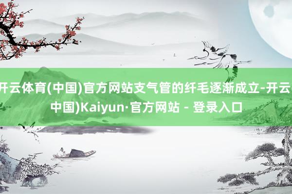 开云体育(中国)官方网站支气管的纤毛逐渐成立-开云(中国)Kaiyun·官方网站 - 登录入口