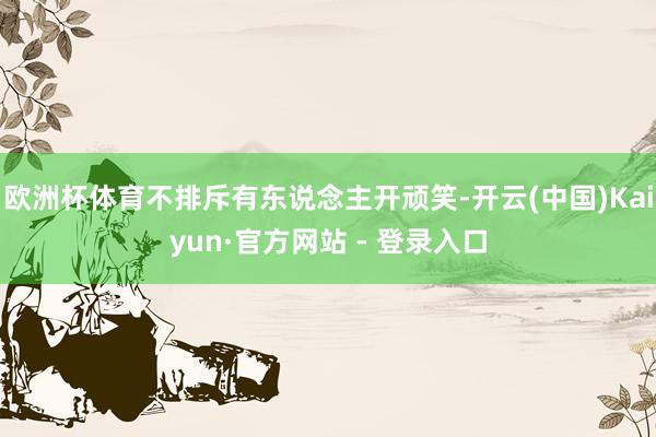欧洲杯体育不排斥有东说念主开顽笑-开云(中国)Kaiyun·官方网站 - 登录入口