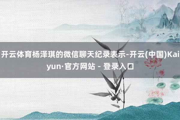 开云体育杨泽琪的微信聊天纪录表示-开云(中国)Kaiyun·官方网站 - 登录入口