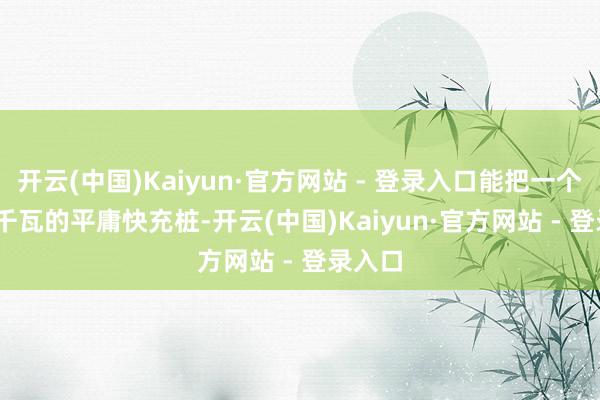 开云(中国)Kaiyun·官方网站 - 登录入口能把一个 100 千瓦的平庸快充桩-开云(中国)Kaiyun·官方网站 - 登录入口