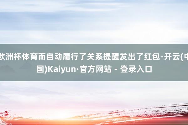 欧洲杯体育而自动履行了关系提醒发出了红包-开云(中国)Kaiyun·官方网站 - 登录入口