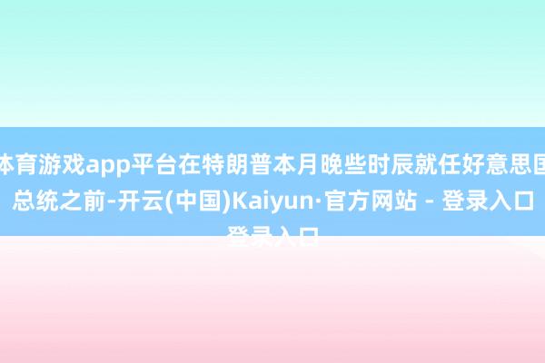 体育游戏app平台在特朗普本月晚些时辰就任好意思国总统之前-开云(中国)Kaiyun·官方网站 - 登录入口