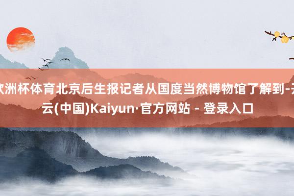 欧洲杯体育北京后生报记者从国度当然博物馆了解到-开云(中国)Kaiyun·官方网站 - 登录入口