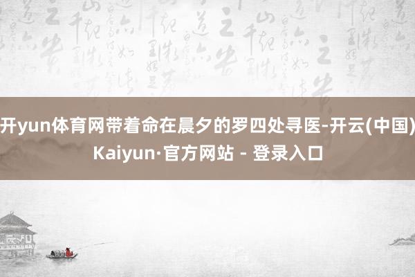 开yun体育网带着命在晨夕的罗四处寻医-开云(中国)Kaiyun·官方网站 - 登录入口