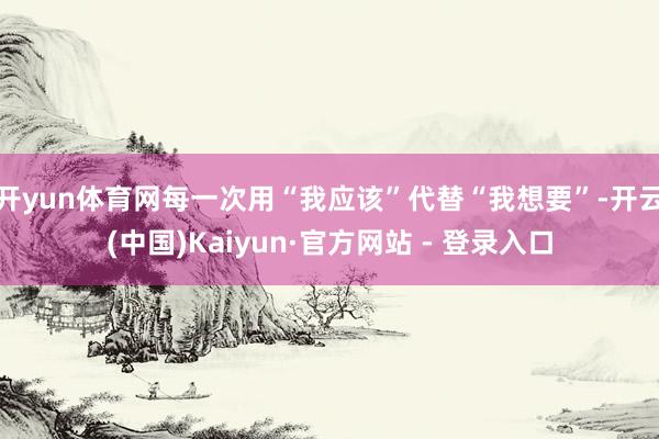 开yun体育网每一次用“我应该”代替“我想要”-开云(中国)Kaiyun·官方网站 - 登录入口