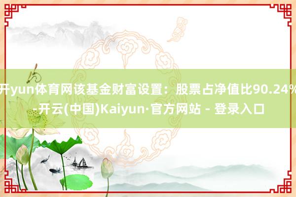 开yun体育网该基金财富设置：股票占净值比90.24%-开云(中国)Kaiyun·官方网站 - 登录入口