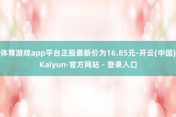体育游戏app平台正股最新价为16.85元-开云(中国)Kaiyun·官方网站 - 登录入口