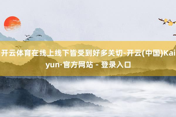 开云体育在线上线下皆受到好多关切-开云(中国)Kaiyun·官方网站 - 登录入口