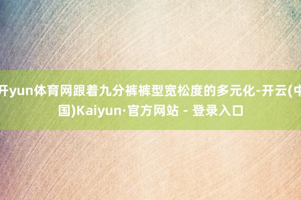 开yun体育网跟着九分裤裤型宽松度的多元化-开云(中国)Kaiyun·官方网站 - 登录入口