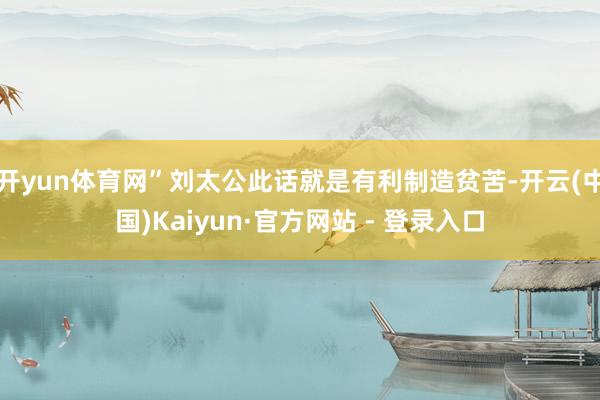 开yun体育网”刘太公此话就是有利制造贫苦-开云(中国)Kaiyun·官方网站 - 登录入口
