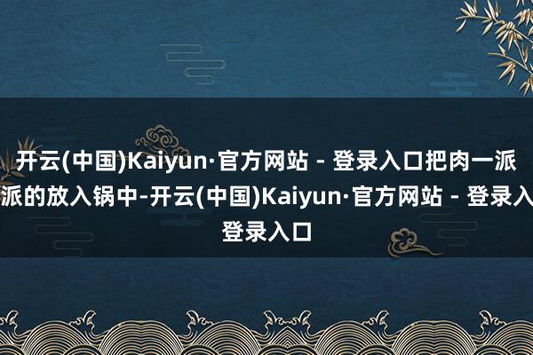 开云(中国)Kaiyun·官方网站 - 登录入口把肉一派一派的放入锅中-开云(中国)Kaiyun·官方网站 - 登录入口