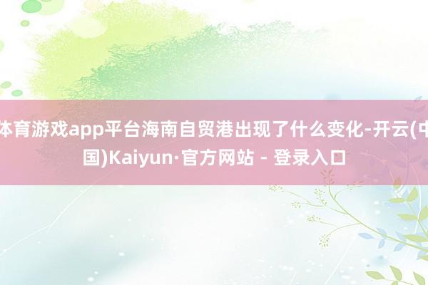 体育游戏app平台海南自贸港出现了什么变化-开云(中国)Kaiyun·官方网站 - 登录入口