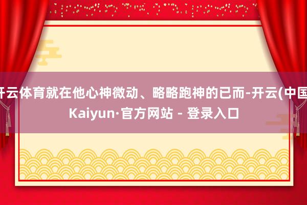 开云体育就在他心神微动、略略跑神的已而-开云(中国)Kaiyun·官方网站 - 登录入口