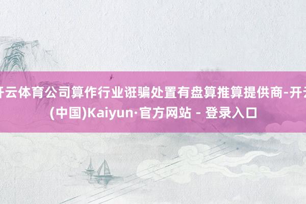 开云体育公司算作行业诳骗处置有盘算推算提供商-开云(中国)Kaiyun·官方网站 - 登录入口
