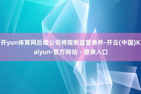 开yun体育网后续公司将按照监管条件-开云(中国)Kaiyun·官方网站 - 登录入口