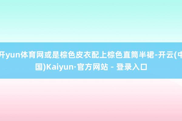 开yun体育网或是棕色皮衣配上棕色直筒半裙-开云(中国)Kaiyun·官方网站 - 登录入口