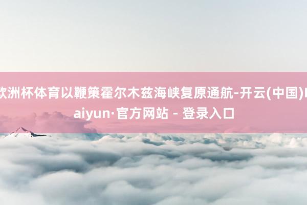 欧洲杯体育以鞭策霍尔木兹海峡复原通航-开云(中国)Kaiyun·官方网站 - 登录入口
