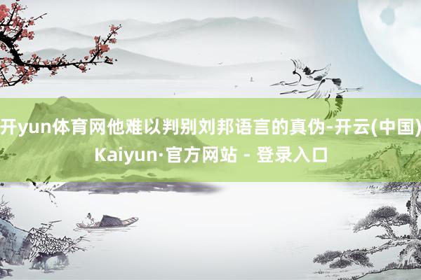 开yun体育网他难以判别刘邦语言的真伪-开云(中国)Kaiyun·官方网站 - 登录入口