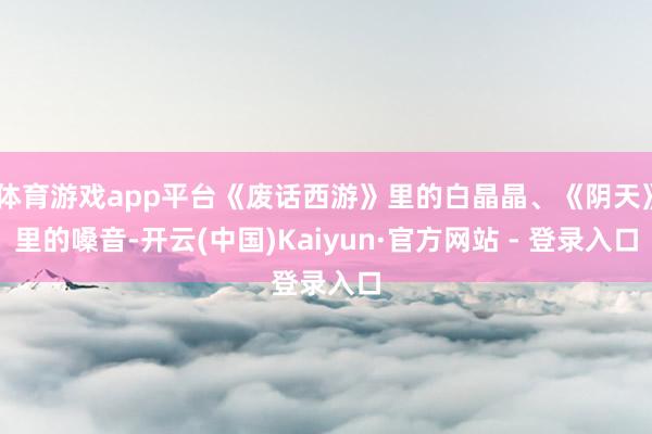 体育游戏app平台《废话西游》里的白晶晶、《阴天》里的嗓音-开云(中国)Kaiyun·官方网站 - 登录入口