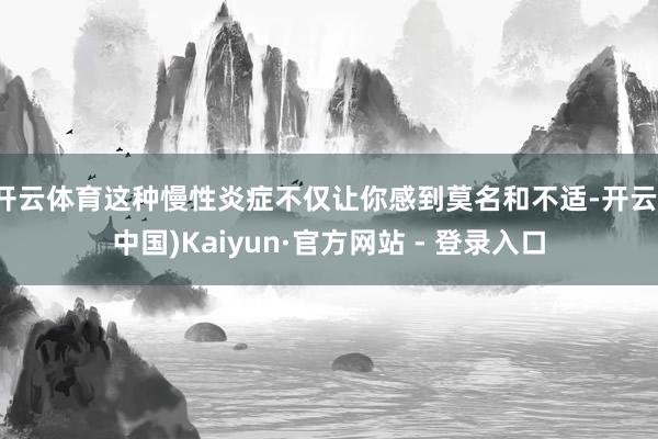 开云体育这种慢性炎症不仅让你感到莫名和不适-开云(中国)Kaiyun·官方网站 - 登录入口