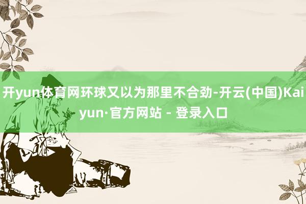 开yun体育网环球又以为那里不合劲-开云(中国)Kaiyun·官方网站 - 登录入口