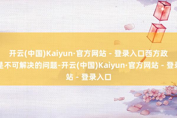 开云(中国)Kaiyun·官方网站 - 登录入口西方政客凡是不可解决的问题-开云(中国)Kaiyun·官方网站 - 登录入口