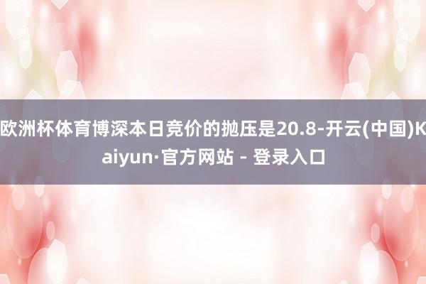 欧洲杯体育博深本日竞价的抛压是20.8-开云(中国)Kaiyun·官方网站 - 登录入口