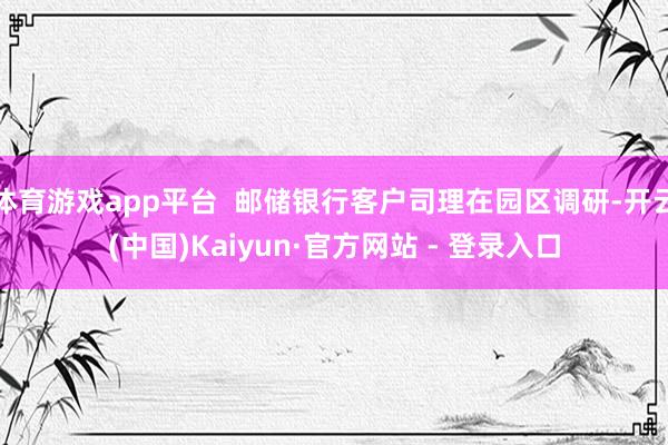 体育游戏app平台 邮储银行客户司理在园区调研-开云(中国)Kaiyun·官方网站 - 登录入口