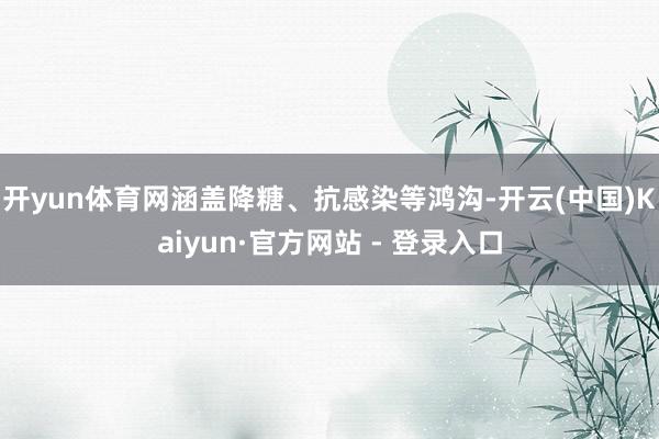 开yun体育网涵盖降糖、抗感染等鸿沟-开云(中国)Kaiyun·官方网站 - 登录入口