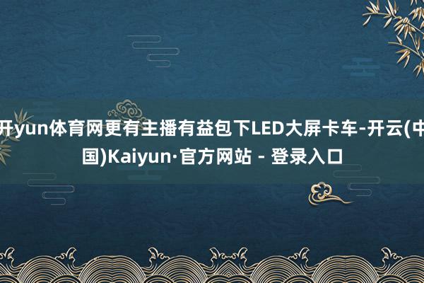 开yun体育网更有主播有益包下LED大屏卡车-开云(中国)Kaiyun·官方网站 - 登录入口