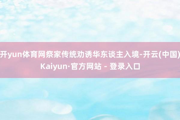 开yun体育网祭家传统劝诱华东谈主入境-开云(中国)Kaiyun·官方网站 - 登录入口