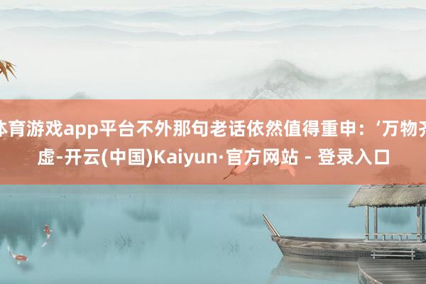 体育游戏app平台不外那句老话依然值得重申：‘万物齐虚-开云(中国)Kaiyun·官方网站 - 登录入口