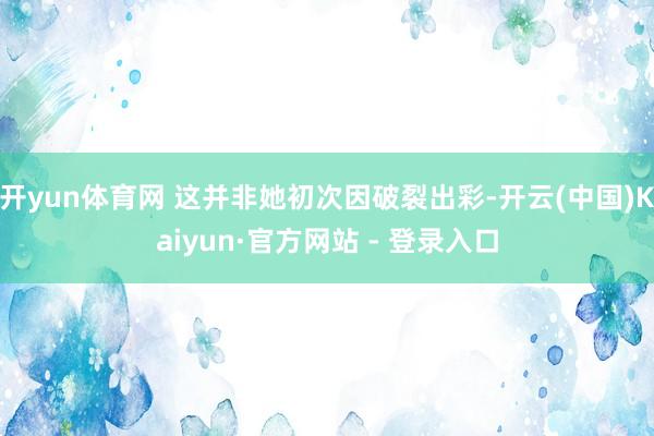 开yun体育网 这并非她初次因破裂出彩-开云(中国)Kaiyun·官方网站 - 登录入口