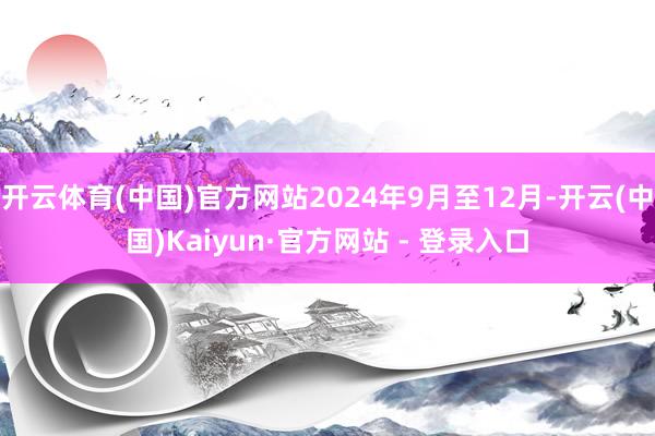 开云体育(中国)官方网站2024年9月至12月-开云(中国)Kaiyun·官方网站 - 登录入口