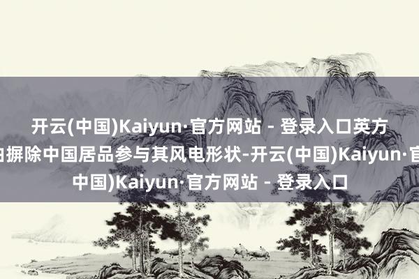开云(中国)Kaiyun·官方网站 - 登录入口英方以“国度安全”为由摒除中国居品参与其风电形状-开云(中国)Kaiyun·官方网站 - 登录入口