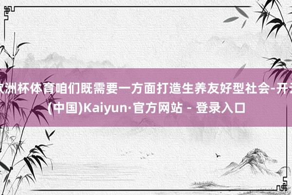 欧洲杯体育咱们既需要一方面打造生养友好型社会-开云(中国)Kaiyun·官方网站 - 登录入口