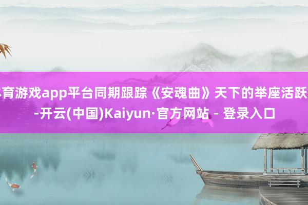 体育游戏app平台同期跟踪《安魂曲》天下的举座活跃度-开云(中国)Kaiyun·官方网站 - 登录入口