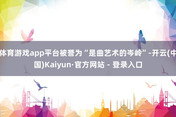 体育游戏app平台被誉为“是曲艺术的岑岭”-开云(中国)Kaiyun·官方网站 - 登录入口