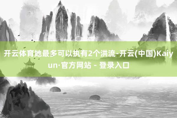 开云体育她最多可以执有2个洪流-开云(中国)Kaiyun·官方网站 - 登录入口