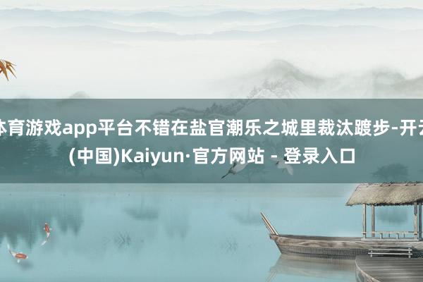 体育游戏app平台不错在盐官潮乐之城里裁汰踱步-开云(中国)Kaiyun·官方网站 - 登录入口