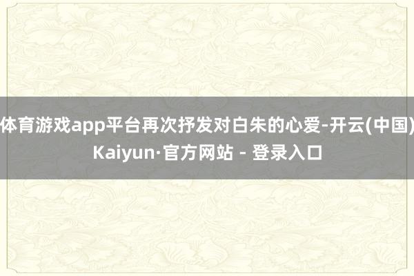 体育游戏app平台再次抒发对白朱的心爱-开云(中国)Kaiyun·官方网站 - 登录入口