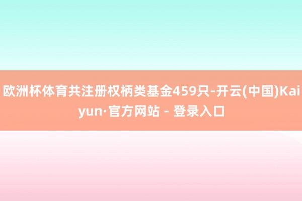 欧洲杯体育共注册权柄类基金459只-开云(中国)Kaiyun·官方网站 - 登录入口
