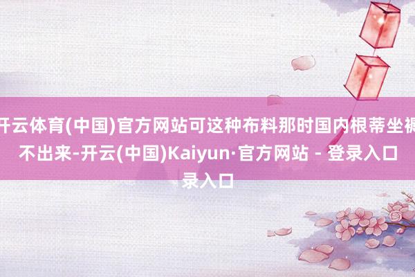 开云体育(中国)官方网站可这种布料那时国内根蒂坐褥不出来-开云(中国)Kaiyun·官方网站 - 登录入口