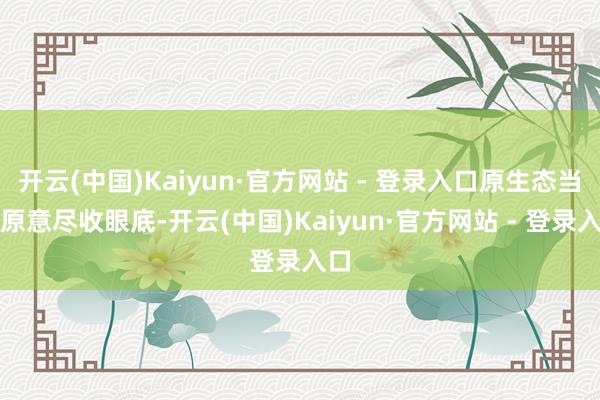 开云(中国)Kaiyun·官方网站 - 登录入口原生态当然原意尽收眼底-开云(中国)Kaiyun·官方网站 - 登录入口