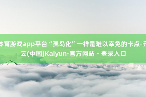 体育游戏app平台“孤岛化”一样是难以幸免的卡点-开云(中国)Kaiyun·官方网站 - 登录入口