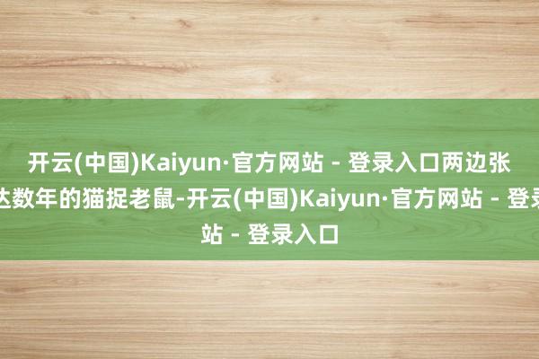开云(中国)Kaiyun·官方网站 - 登录入口两边张开长达数年的猫捉老鼠-开云(中国)Kaiyun·官方网站 - 登录入口
