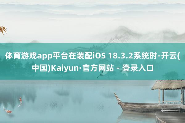 体育游戏app平台在装配iOS 18.3.2系统时-开云(中国)Kaiyun·官方网站 - 登录入口