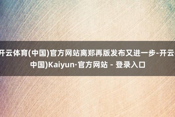 开云体育(中国)官方网站离郑再版发布又进一步-开云(中国)Kaiyun·官方网站 - 登录入口